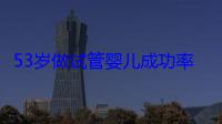 53岁做试管婴儿成功率多少？女性60岁做试管成功的秘诀